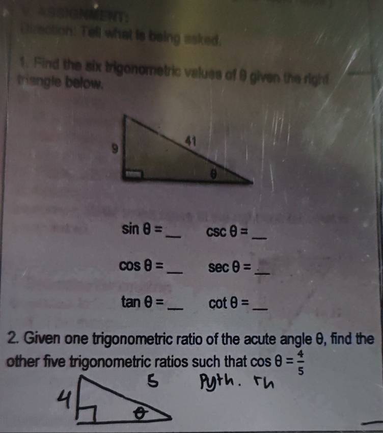 Diraction: Tell what is being asked. 
1. Find the six trigonometric values of 9 given the right 
triengle below.
sin θ = _ csc θ = _
cos θ = _ sec θ = _
tan θ = _  cot θ = _ 
2. Given one trigonometric ratio of the acute angle θ, find the 
other five trigonometric ratios such that cos θ = 4/5 