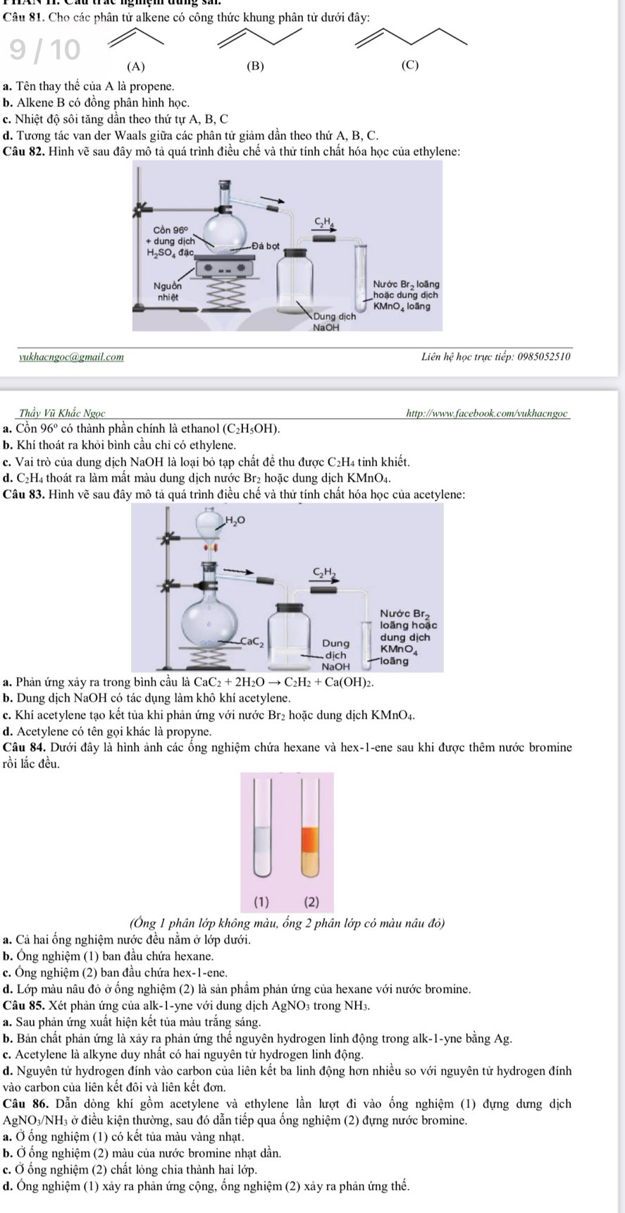 Cho các phân tử alkene có công thức khung phân tử dưới đây:
(A) (B) (C)
a. Tên thay thế của A là propene.
b. Alkene B có đồng phân hình học.
c. Nhiệt độ sôi tăng dần theo thứ tự A, B, C
d. Tương tác van der Waals giữa các phân tử giảm dần theo thứ A, B, C.
Câu 82. Hình vẽ sau đây mô tả quá trình điều chế và thử tính chất hóa học của ethylene:
vukhacngoc@gmail.com  Liên hệ học trực tiếp: 0985052510
Thầy Vũ Khắc Ngọc http://www.facebook.com/vukhacngoc
a. Cồn 96º có thành phần chính là ethanol (C₂H₅OH).
b. Khí thoát ra khỏi bình cầu chỉ có ethylene.
c. Vai trò của dung dịch NaOH là loại bỏ tạp chất để thu được C₂H4 tinh khiết.
d. C₂H4 thoát ra làm mất màu dung dịch nước Br₂ hoặc dung dịch KMnO₄.
Câu 83. Hình vẽ sau đây mô tả quá trình điều chế và thử tính chất hóa học của acetylene:
a. Phản ứng xảy ra tr
b. Dung dịch NaOH có tác dụng làm khô khí acetylene.
c. Khí acetylene tạo kết tủa khi phản ứng với nước Br₂ hoặc dung dịch KMnO₄.
d. Acetylene có tên gọi khác là propyne.
Câu 84. Dưới đây là hình ảnh các ống nghiệm chứa hexane và hex-1-ene sau khi được thêm nước bromine
rồi lắc đều.
(Ông 1 phân lớp không màu, ống 2 phân lớp có màu nâu đỏ)
a. Cả hai ống nghiệm nước đều nằm ở lớp dưới.
b. Ông nghiệm (1) ban đầu chứa hexane.
c. Ông nghiệm (2) ban đầu chứa hex-1-ene.
d. Lớp màu nâu đỏ ở ống nghiệm (2) là sản phẩm phản ứng của hexane với nước bromine.
Câu 85. Xét phản ứng của alk-1-yne với dung dịch AgNO3 trong NH3.
a. Sau phản ứng xuất hiện kết tủa màu trắng sáng.
b. Bản chất phản ứng là xảy ra phản ứng thế nguyên hydrogen linh động trong alk-1-yne bằng Ag.
c. Acetylene là alkyne duy nhất có hai nguyên tử hydrogen linh động.
d. Nguyên tử hydrogen đính vào carbon của liên kết ba linh động hơn nhiều so với nguyên tử hydrogen đính
vào carbon của liên kết đôi và liên kết đơn.
Câu 86. Dẫn dòng khí gồm acetylene và ethylene lần lượt đi vào ống nghiệm (1) đựng dưng dịch
AgNO₃/NH₃ ở điều kiện thường, sau đó dẫn tiếp qua ống nghiệm (2) đựng nước bromine.
a. Ở ống nghiệm (1) có kết tủa màu vàng nhạt.
b. Ở ống nghiệm (2) màu của nước bromine nhạt dần.
c. Ở ống nghiệm (2) chất lỏng chia thành hai lớp.
d. Ông nghiệm (1) xảy ra phản ứng cộng, ống nghiệm (2) xảy ra phản ứng thế.