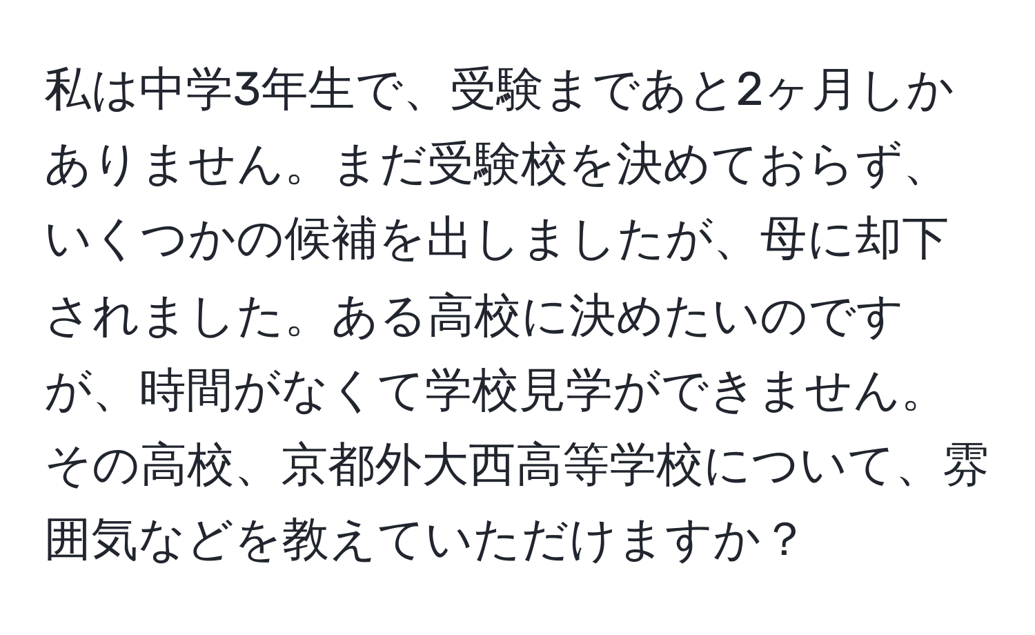 私は中学3年生で、受験まであと2ヶ月しかありません。まだ受験校を決めておらず、いくつかの候補を出しましたが、母に却下されました。ある高校に決めたいのですが、時間がなくて学校見学ができません。その高校、京都外大西高等学校について、雰囲気などを教えていただけますか？