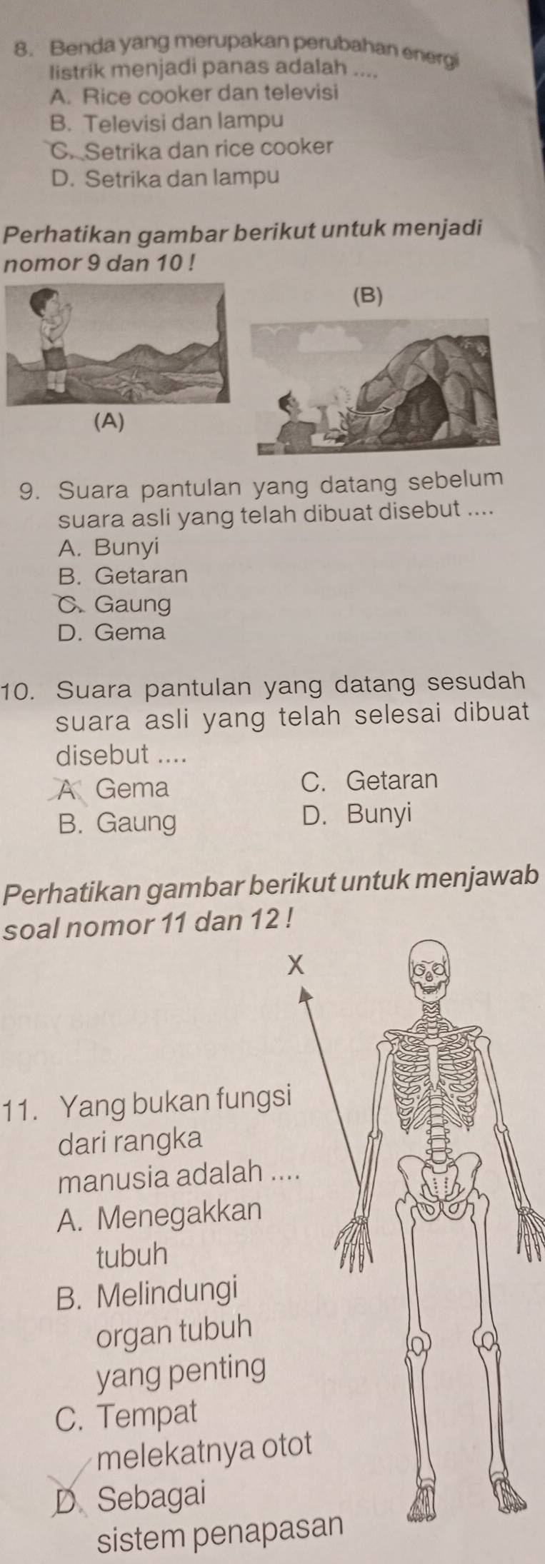 Benda yang merupakan perubahan energi
listrik menjadi panas adalah ....
A. Rice cooker dan televisi
B. Televisi dan lampu
C. Setrika dan rice cooker
D. Setrika dan lampu
Perhatikan gambar berikut untuk menjadi
nomor 9 dan 10!
(B)
(A)
9. Suara pantulan yang datang sebelum
suara asli yang telah dibuat disebut ....
A. Bunyi
B. Getaran
C. Gaung
D. Gema
10. Suara pantulan yang datang sesudah
suara asli yang telah selesai dibuat
disebut ....
A Gema C. Getaran
B. Gaung D. Bunyi
Perhatikan gambar berikut untuk menjawab
soal nomor 11 dan 12!
X
11. Yang bukan fungsi
dari rangka
manusia adalah ....
A. Menegakkan
tubuh
B. Melindungi
organ tubuh
Q a
yang penting
C. Tempat
melekatnya otot
D Sebagai
sistem penapasan