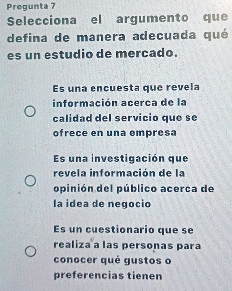 Pregunta 7
Selecciona el argumento que
defina de manera adecuada qué
es un estudio de mercado.
Es una encuesta que revela
información acerca de la
calidad del servicio que se
ofrece en una empresa
Es una investigación que
revela información de la
opinión del público acerca de
la idea de negocio
Es un cuestionario que se
realiza a las personas para
conocer qué gustos o
preferencias tienen