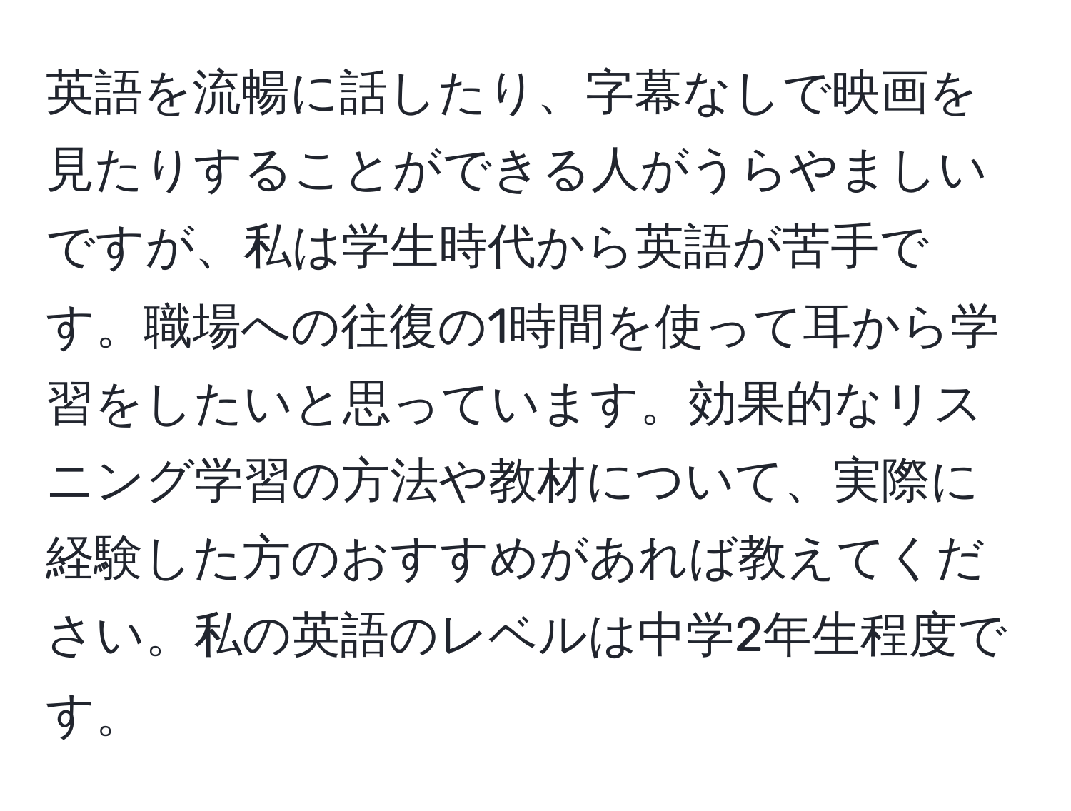 英語を流暢に話したり、字幕なしで映画を見たりすることができる人がうらやましいですが、私は学生時代から英語が苦手です。職場への往復の1時間を使って耳から学習をしたいと思っています。効果的なリスニング学習の方法や教材について、実際に経験した方のおすすめがあれば教えてください。私の英語のレベルは中学2年生程度です。