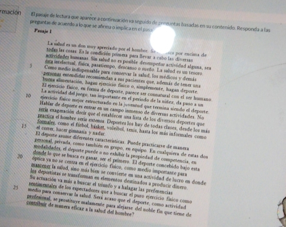 rmación El pasaje de lectura que aparece a continuación va seguido de preguntas basadas en su contenido. Responda a las
preguntas de acuerdo a lo que se afirma o implica en el pasa
Pasaje I
La salud es un don muy apreciado por el hombre. Se   sca por encima de
todas las cosas. Es la condición primera para llevar a cabo las diversas
actividades humanas. Sin salud no es posible desempeñar actividad alguna, sea
esta intelectual, fisica, pasatiempo, descanso o sueño. La salud es un tesoro.
5 Como medio indispensable para conservar la salud, los médicos y demás
personas entendidas recomiendan a sus pacientes que, además de tener una
buena alimentación, hagan ejercicio físico o, simplemente, hagan deporte.
El ejercicio físico, en forma de deporte, parece ser connatural con el ser humano.
La actividad del juego, tan importante en el período de la niñez, da paso a un
10 ejercicio físico mejor estructurado en la juventud que termina siendo el deporte.
Hablar de deporte es entrar en un campo inmenso de diversas actividades. No
sería exageración decir que el establecer una lista de los diversos deportes que
practica el hombre sería extensa. Deportes los hay de todas clases, desde los más
formales, como el fútbol, básket, voleíbol, tenis, hasta los más informales como
15 el correr, hacer gimnasia y nadar
El deporte asume diferentes características. Puede practicarse de manera
personal, privada, como también en grupo, en equipo. En cualquiera de estas dos
modalidades, el deporte puede o no exhibir la propiedad de competencia, en
donde lo que se busca es ganar, ser el primero. El deporte concebido bajo esta
20 óptica ya no se centra en el ejercicio físico, como medio importante para
mantener la salud, sino más bien se convierte en una actividad de lucro en donde
los deportistas se transforman en elementos destinados a producir dinero.
Su actuación va más a buscar el triunfo y a halagar las preferencias
sentimentales de los espectadores que a buscar el puro ejercicio físico como
25 medio para conservar la salud. Será acaso que el deporte, como actividad
profesional, se prostituye malamente para alejarse del noble fin que tiene de
contribuir de manera eficaz a la salud del hombre?