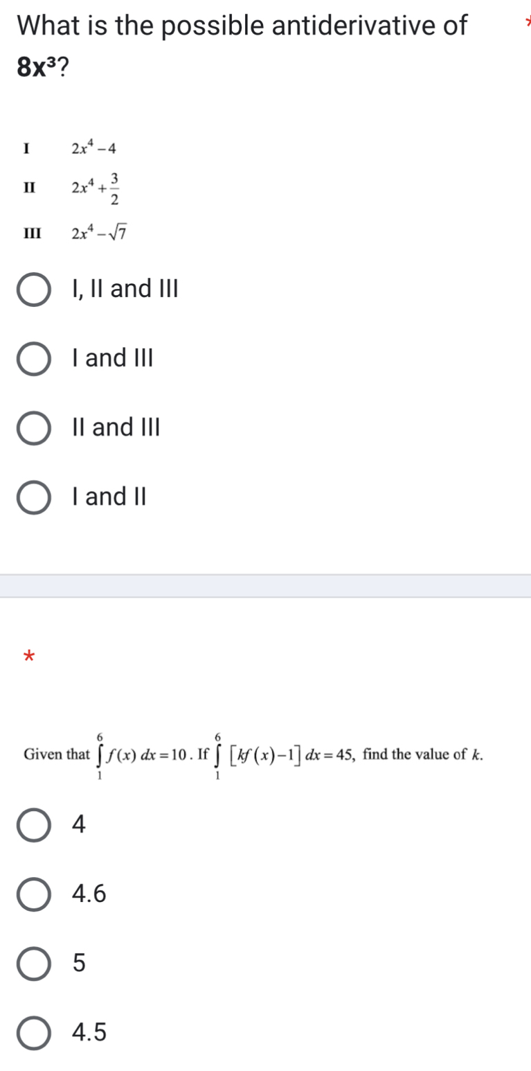 What is the possible antiderivative of
8x^3 2
I 2x^4-4
Ⅱ 2x^4+ 3/2 
III 2x^4-sqrt(7)
I, II and III
I and III
II and III
I and II
Given that ∈tlimits _1^6f(x)dx=10. If ∈tlimits _1^6[kf(x)-1]dx=45, , find the value of k.
4
4. 6
5
4.5