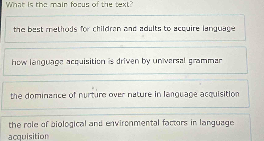 What is the main focus of the text?
the best methods for children and adults to acquire language
how language acquisition is driven by universal grammar
the dominance of nurture over nature in language acquisition
the role of biological and environmental factors in language
acquisition