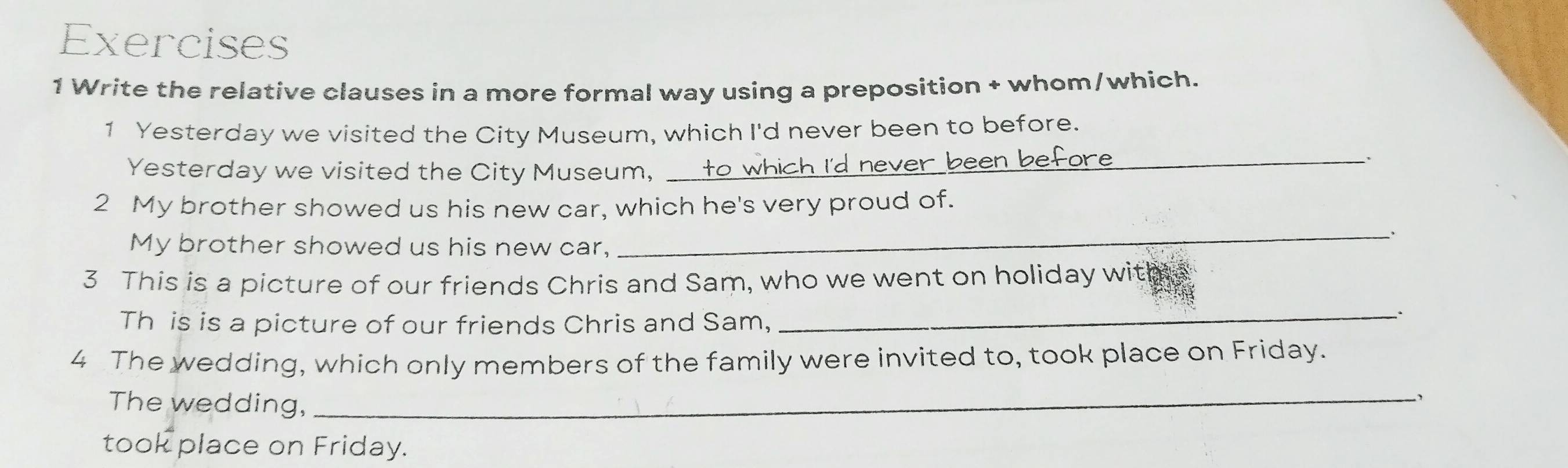 Write the relative clauses in a more formal way using a preposition + whom/which. 
1 Yesterday we visited the City Museum, which I'd never been to before. 
Yesterday we visited the City Museum, _never been before 
、 
2 My brother showed us his new car, which he's very proud of. 
_. 
My brother showed us his new car, 
3 This is a picture of our friends Chris and Sam, who we went on holiday with 
Th is is a picture of our friends Chris and Sam, 
_. 
4 The wedding, which only members of the family were invited to, took place on Friday. 
The wedding,_ 
took place on Friday.