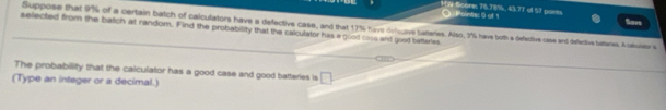 1ON Score: 76.78%, 43.77 of 5T points Savs 
O Points: 0 of 1 
Suppose that 9% of a certain batch of calculators have a defective case, and that 17% hirve dofocove batteries. Also, 2%% have both a defective case and defective bateres. A calsner a 
selected from the batch at random. Find the probability that the calculator has a good coss and good batteries 
The probability that the calculator has a good case and good batteries is □ 
(Type an integer or a decimal.)