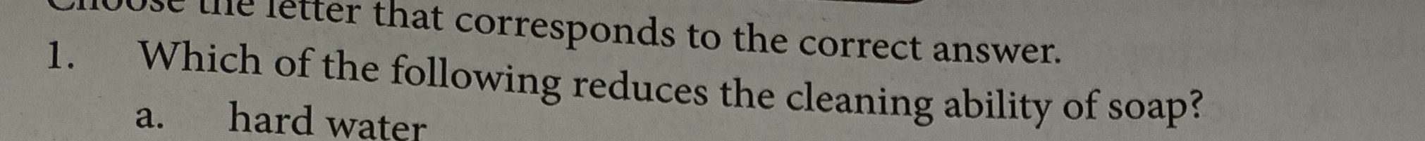 the letter that corresponds to the correct answer.
1. Which of the following reduces the cleaning ability of soap?
a. hard water