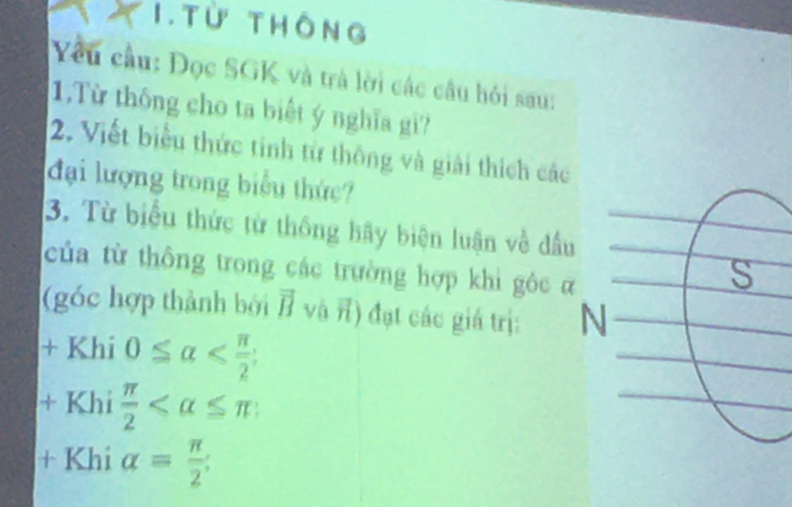 Từ thông 
Yêu cầu: Đọc SGK và trà lời các câu hỏi sau: 
1.Từ thông cho ta biết ý nghĩa gi? 
2. Viết biểu thức tính từ thông và giải thích các 
đại lượng trong biểu thức? 
3. Từ biểu thức từ thống hầy biện luận về đầu 
của từ thông trong các trường hợp khi gôc α
(góc hợp thành bởi vector IJ và n) đạt các giá trị: N 
+ Khi 0≤ alpha ;
+ Khi  π /2 
+Khialpha = π /2 ;