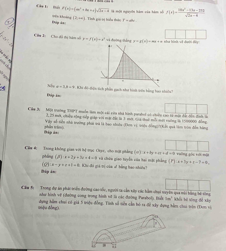 cầu 1 đến cầu ở
Câu 1: Biết F(x)=(ax^2+bx+c)sqrt(2x-4) là một nguyên hàm của hàm số f(x)= (10x^2-13x-252)/sqrt(2x-4) 
trên khoảng (2;+∈fty ). Tính giá trị biểu thức T=abc.
Đáp án:
Câu 2: Ch 40^2 thị hàm số y=f(x)=x^2 và đường thắng y=g(x)=mx+n như hình vẽ
(-2x^2-2x đưới đây:
u trắc
=
Nếu a=3,b=9. Khi đó diện tích phần gạch như hình trên bằng bao nhiêu?
Đáp án:
Câu 3: Một trường THPT muốn làm một cái cửa nhà hình parabol có chiều cao từ mặt đất đến đinh là
2,25 mét, chiều rộng tiếp giáp với mặt đất là 3-mét. Giá thuê mỗi mét vuông là 1500000 đồng.
Vậy số tiền nhà trường phải trả là bao nhiêu (Đơn vị: triệu đồng)?(Kết quả làm tròn đến hàng
phần trăm).
Đáp án:
Câu 4: Trong không gian với hệ trục Oxyz, cho mặt phẳng (alpha ):x+by+cz+d=0 vuông góc với mặt
phẳng (beta ):x+2y+3z+4=0 và chứa giao tuyến của hai mặt phẳng (P):x+3y+z-7=0,
(2) :x-y+z+1=0. Khi đó giá trị của đ bằng bao nhiêu?
Đáp án:
Câu 5: Trong dự án phát triển đường cao tốc, người ta cần xây các hầm chui xuyên qua núi bằng bê tông
như hình vẽ (đường cong trong hình vẽ là các đường Parabol). Biết 1m^3 khối bê tông để xây
dựng hầm chui có giá 5 triệu đồng. Tính số tiền cần bỏ ra đề xây dựng hầm chui trên (Đơn vị
triệu đồng).