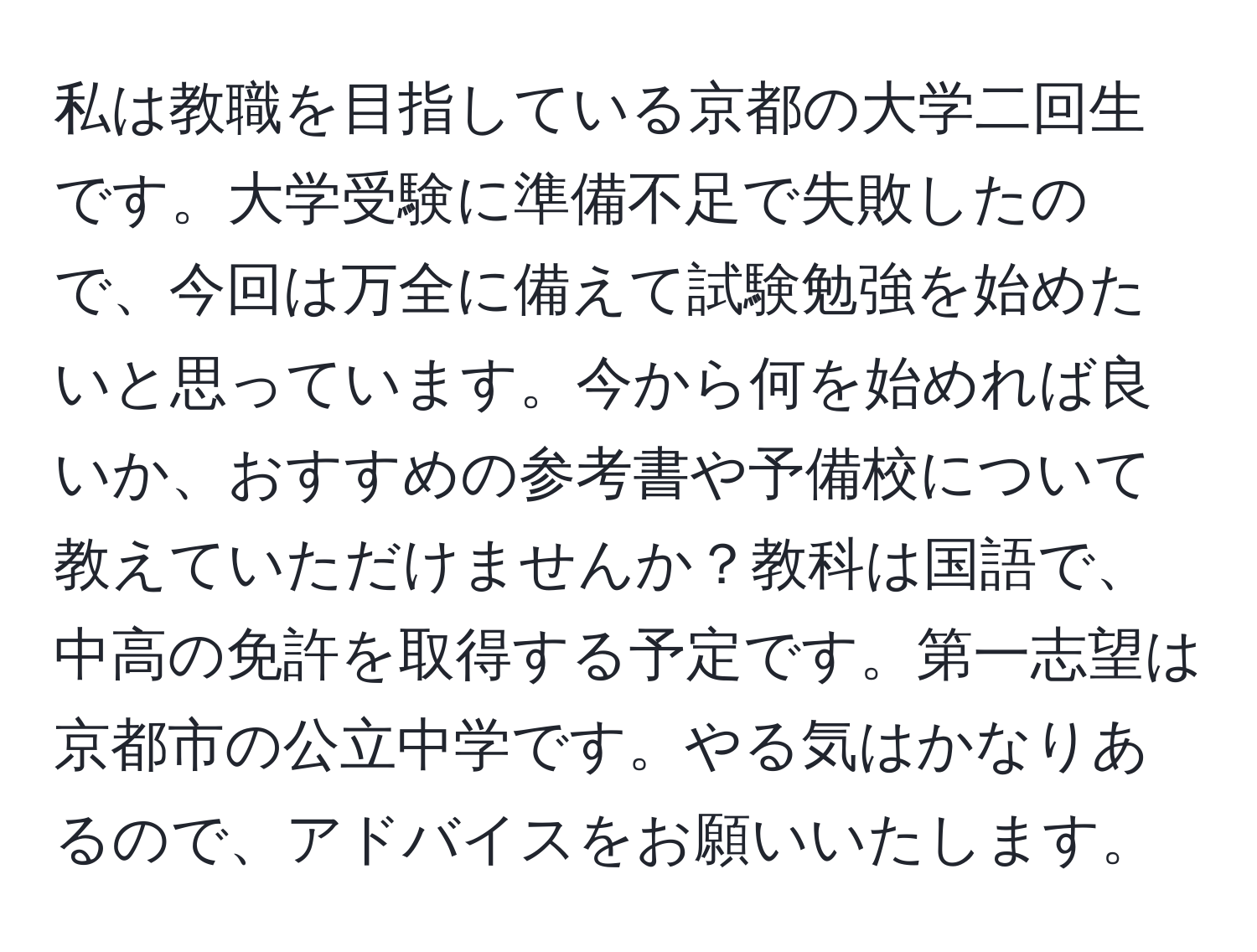 私は教職を目指している京都の大学二回生です。大学受験に準備不足で失敗したので、今回は万全に備えて試験勉強を始めたいと思っています。今から何を始めれば良いか、おすすめの参考書や予備校について教えていただけませんか？教科は国語で、中高の免許を取得する予定です。第一志望は京都市の公立中学です。やる気はかなりあるので、アドバイスをお願いいたします。