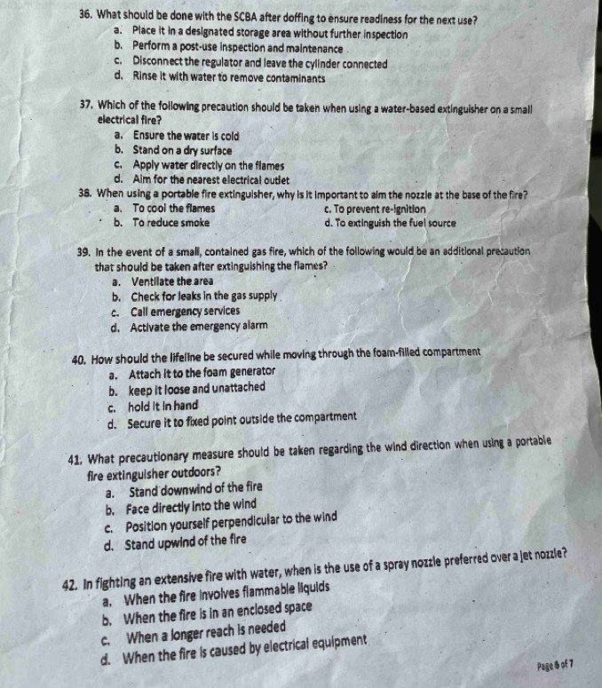 What should be done with the SCBA after doffing to ensure readiness for the next use?
a. Place it in a designated storage area without further inspection
b. Perform a post-use inspection and maintenance .
c. Disconnect the regulator and leave the cylinder connected
d. Rinse it with water to remove contaminants
37. Which of the following precaution should be taken when using a water-based extinguisher on a small
electrical fire?
a. Ensure the water is cold
b. Stand on a dry surface
c. Apply water directly on the flames
d. Aim for the nearest electrical outlet
38. When using a portable fire extinguisher, why is it important to alm the nozzle at the base of the fire?
a、 To cool the flames c. To prevent re-ignition
b. To reduce smoke d. To extinguish the fuel source
39. In the event of a small, contained gas fire, which of the following would be an additional precaution
that should be taken after extinguishing the flames?
a. Ventilate the area
b. Check for leaks in the gas supply
c. Call emergency services
d. Activate the emergency alarm
40. How should the lifeline be secured while moving through the foam-filled compartment
a. Attach it to the foam generator
b. keep it loose and unattached
c. hold it in hand
d. Secure it to fixed point outside the compartment
41. What precautionary measure should be taken regarding the wind direction when using a portable
fire extinguisher outdoors?
a. Stand downwind of the fire
b. Face directly into the wind
c. Position yourself perpendicular to the wind
d. Stand upwind of the fire
42. In fighting an extensive fire with water, when is the use of a spray nozzle preferred over a jet nozzle?
a. When the fire involves flammable liquids
b. When the fire is in an enclosed space
c. When a longer reach is needed
d. When the fire is caused by electrical equipment
Page 6 of 7