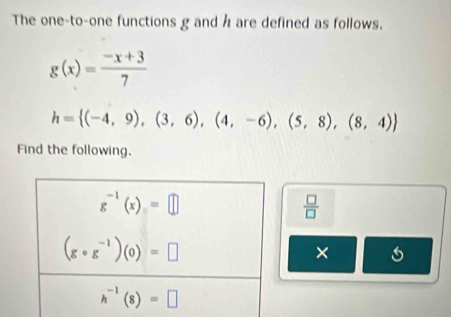 The one-to-one functions g and h are defined as follows.
g(x)= (-x+3)/7 
h= (-4,9),(3,6),(4,-6),(5,8),(8,4)
Find the following.
 □ /□  
×