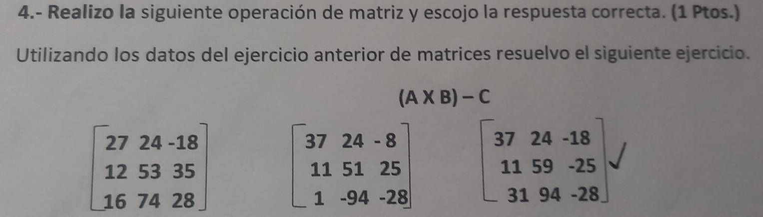 4.- Realizo la siguiente operación de matriz y escojo la respuesta correcta. (1 Ptos.) 
Utilizando los datos del ejercicio anterior de matrices resuelvo el siguiente ejercicio.
(A* B)-C
beginbmatrix 27&24&-18 12&53&35 16&74&28endbmatrix
beginbmatrix 37&24&-8 11&51&25 1&-94&-28endbmatrix
beginbmatrix 37&24&-18 11&59&-25 31&94&-28endbmatrix