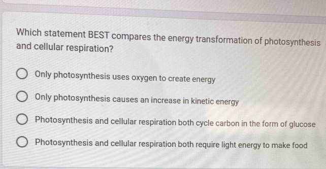 Which statement BEST compares the energy transformation of photosynthesis
and cellular respiration?
Only photosynthesis uses oxygen to create energy
Only photosynthesis causes an increase in kinetic energy
Photosynthesis and cellular respiration both cycle carbon in the form of glucose
Photosynthesis and cellular respiration both require light energy to make food