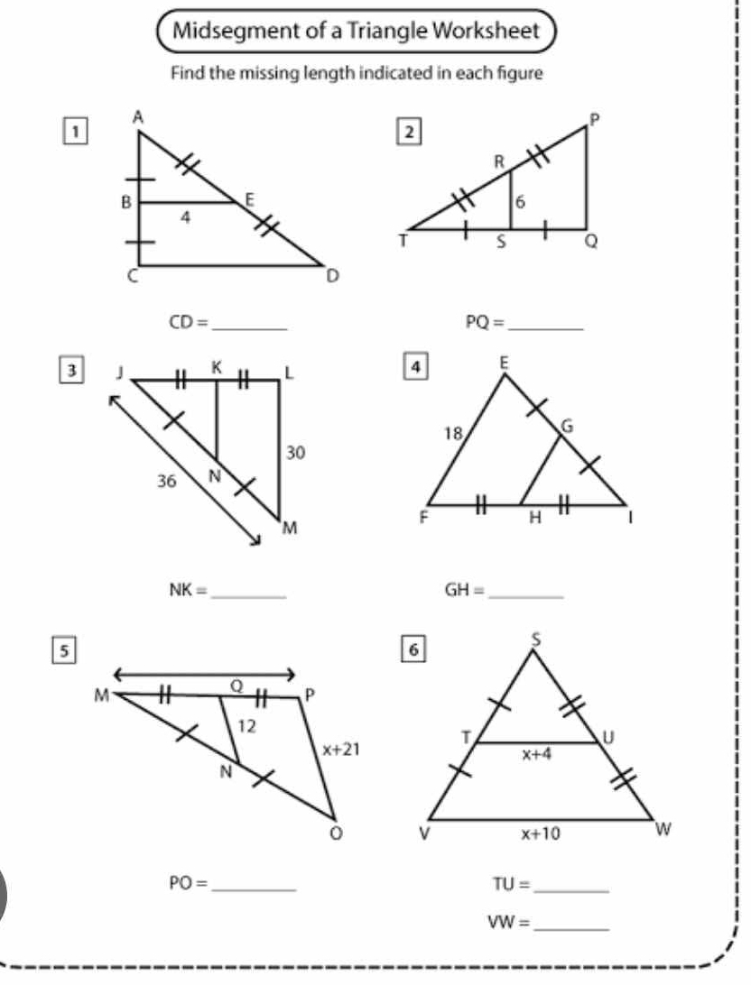 Midsegment of a Triangle Worksheet
Find the missing length indicated in each figure
1
CD= _
PQ= _
3
NK= _
_ GH=
PO= _
_ TU=
VW= _