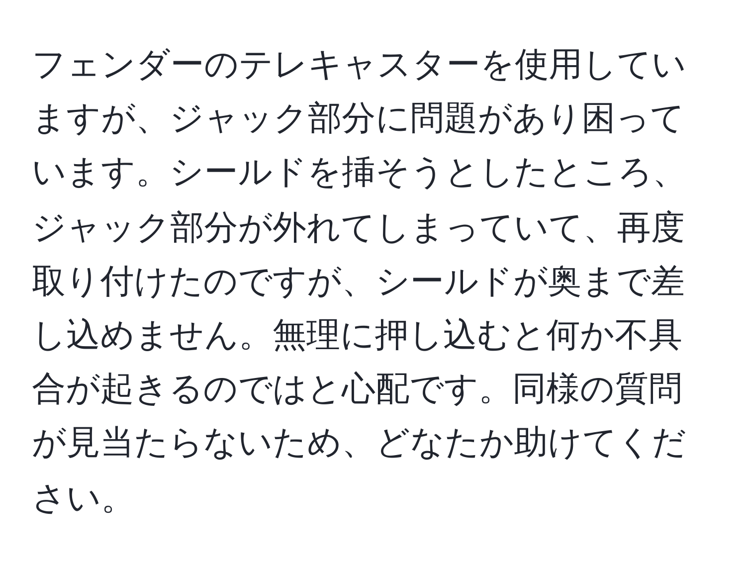 フェンダーのテレキャスターを使用していますが、ジャック部分に問題があり困っています。シールドを挿そうとしたところ、ジャック部分が外れてしまっていて、再度取り付けたのですが、シールドが奥まで差し込めません。無理に押し込むと何か不具合が起きるのではと心配です。同様の質問が見当たらないため、どなたか助けてください。