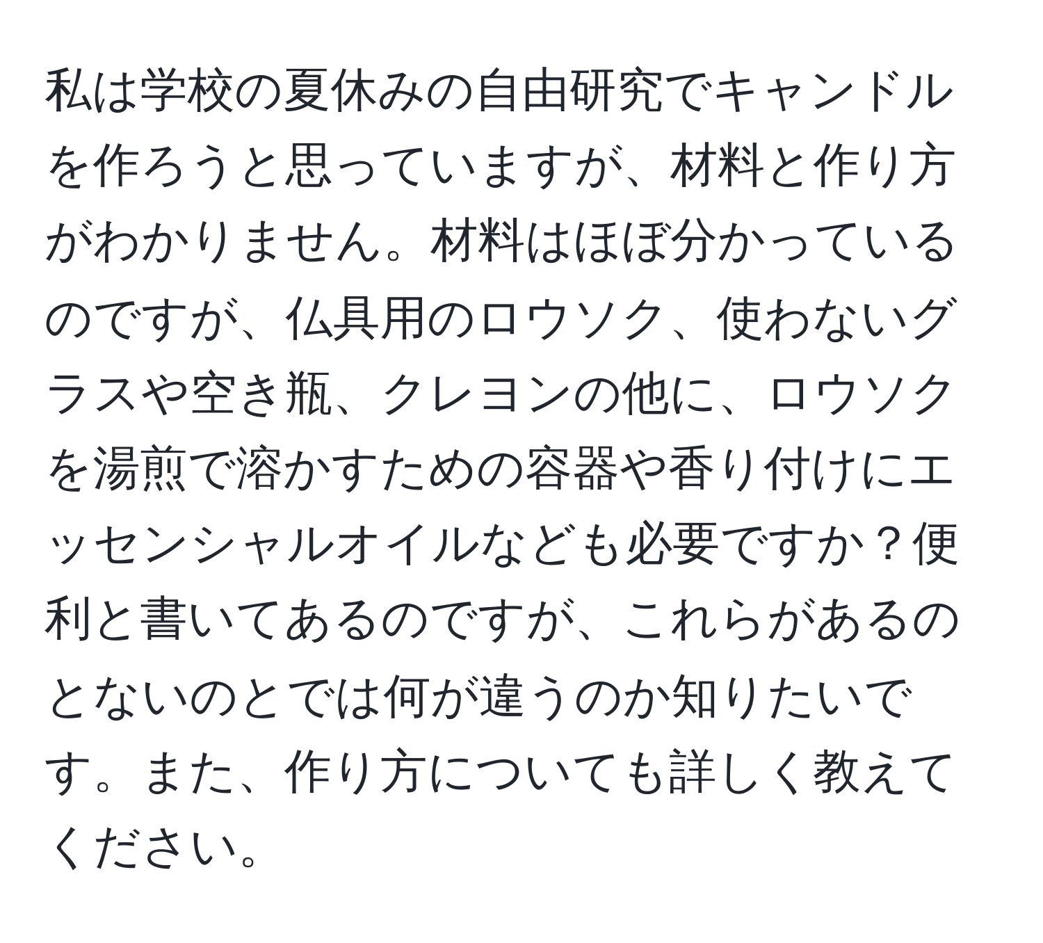 私は学校の夏休みの自由研究でキャンドルを作ろうと思っていますが、材料と作り方がわかりません。材料はほぼ分かっているのですが、仏具用のロウソク、使わないグラスや空き瓶、クレヨンの他に、ロウソクを湯煎で溶かすための容器や香り付けにエッセンシャルオイルなども必要ですか？便利と書いてあるのですが、これらがあるのとないのとでは何が違うのか知りたいです。また、作り方についても詳しく教えてください。