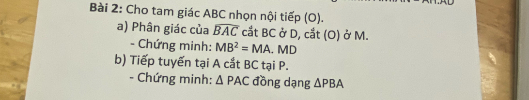 Cho tam giác ABC nhọn nội tiếp (O). 
a) Phân giác của widehat BAC cắt BC ở D, cắt (O) ở M. 
- Chứng minh: MB^2=MA. MD
b) Tiếp tuyến tại A cắt BC tại P. 
- Chứng minh: △ PAC đồng dạng △ PBA