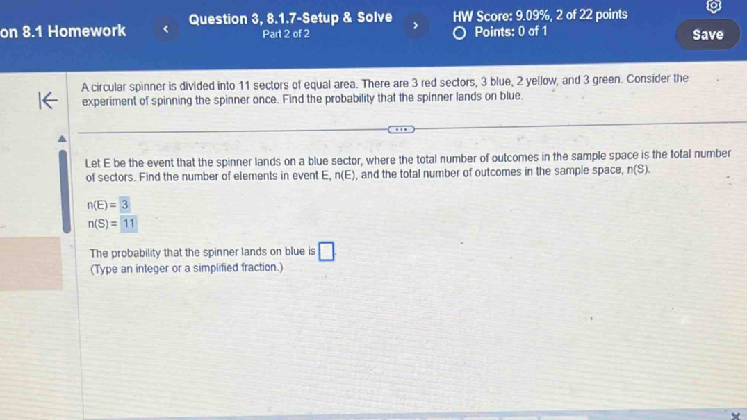 on 8.1 Homework Question 3, 8.1.7-Setup & Solve > HW Score: 9.09%, 2 of 22 points 
Part 2 of 2 Points: 0 of 1 Save 
A circular spinner is divided into 11 sectors of equal area. There are 3 red sectors, 3 blue, 2 yellow, and 3 green. Consider the 
experiment of spinning the spinner once. Find the probability that the spinner lands on blue. 
Let E be the event that the spinner lands on a blue sector, where the total number of outcomes in the sample space is the total number 
of sectors. Find the number of elements in event E, n(E) , and the total number of outcomes in the sample space, n(S).
n(E)=3
n(S)=11
The probability that the spinner lands on blue is □. 
(Type an integer or a simplified fraction.)