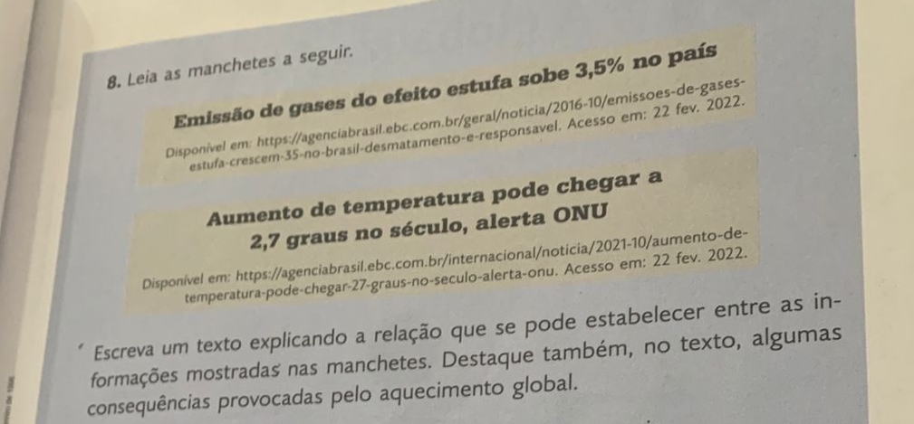 Leia as manchetes a seguir. 
Emissão de gases do efeito estufa sobe 3,5% no país 
Disponivel em: https://agenciabrasil.ebc.com.br/geral/noticia/2016-10/emissoes-de-gases- 
estufa-crescem- 35 -no-brasil-desmatamento-e-responsavel. Acesso em: 22 fev. 2022. 
Aumento de temperatura pode chegar a
2,7 graus no século, alerta ONU 
Disponível em: https://agenciabrasil.ebc.com.br/internacional/noticia/2021-10/aumento-de- 
temperatura-pode-chegar- 27 -graus-no-seculo-alerta-onu. Acesso em: 22 fev. 2022. 
Escreva um texto explicando a relação que se pode estabelecer entre as in- 
formações mostradas nas manchetes. Destaque também, no texto, algumas 
consequências provocadas pelo aquecimento global.