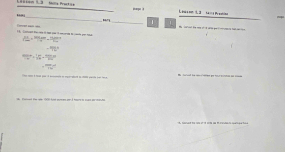 Lesson 1,3 Skills Practice paqe 3 Lesson 1.3 Skills Practice 
_ 
pige 
BATE _1 1 18. Conwert the rone of 18 yarde per 5 minunse to feet par hour. 
Convert each rate. 
13. Convert the rate 5 feet per 3 seconds to yards par hour  5π /3.500 *  3600/3 /16,000π =frac 14,5 100π /3 31π 
- 80000/18x 
frac 9000b* frac 1p*  1pd/3.60 = 6000pt/3. 
= 2000yd/170 
The rate 8 feet por 3 assonds is equivalent to 2000 yards per hour. 16. Convert the rate of 48 feet per hour to inches per minute. 
14. Clonvent the rate 1000 fuld aunces per 2 hours to cups per minute. 
13. Convert the rate of 12 pirits per 15 minutes to quarts per hour