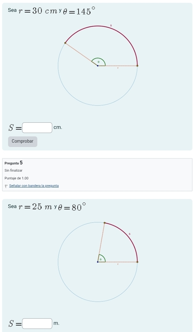 Sea r=30cm^yθ =145°
S=□ cm. 
Comprobar 
Pregunta 5 
Sin finalizar 
Puntaje de 1.00
Señalar con bandera la pregunta 
Sea r=25m y θ =80°
S=□ m.