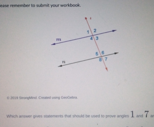 ease remember to submit your workbook. 
© 2019 StrongMind. Created using GeoGebra. 
Which answer gives statements that should be used to prove angles 1 and 7 ar