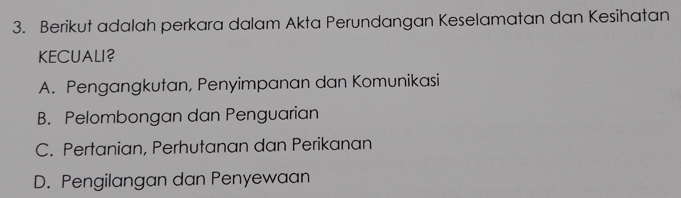 Berikut adalah perkara dalam Akta Perundangan Keselamatan dan Kesihatan
KECUALI?
A. Pengangkutan, Penyimpanan dan Komunikasi
B. Pelombongan dan Penguarian
C. Pertanian, Perhutanan dan Perikanan
D. Pengilangan dan Penyewaan