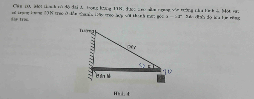 Một thanh có độ dài L, trọng lượng 10N, được treo nằm ngang vào tường như hình 4. Một vật 
có trọng lượng 20N treo ở đầu thanh. Dây treo hợp với thanh một góc alpha =30°. Xác định độ lớn lực căng 
dây treo. 
Hình 4: