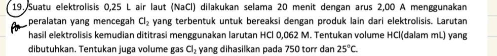 Suatu elektrolisis 0,25 L air laut (NaCl) dilakukan selama 20 menit dengan arus 2,00 A menggunakan 
peralatan yang mencegah Cl_2 yang terbentuk untuk bereaksi dengan produk lain dari elektrolisis. Larutan 
hasil elektrolisis kemudian dititrasi menggunakan larutan HCl 0,062 M. Tentukan volume HCl (dalam mL) yang 
dibutuhkan. Tentukan juga volume gas Cl_2 yang dihasilkan pada 750 torr dan 25°C.