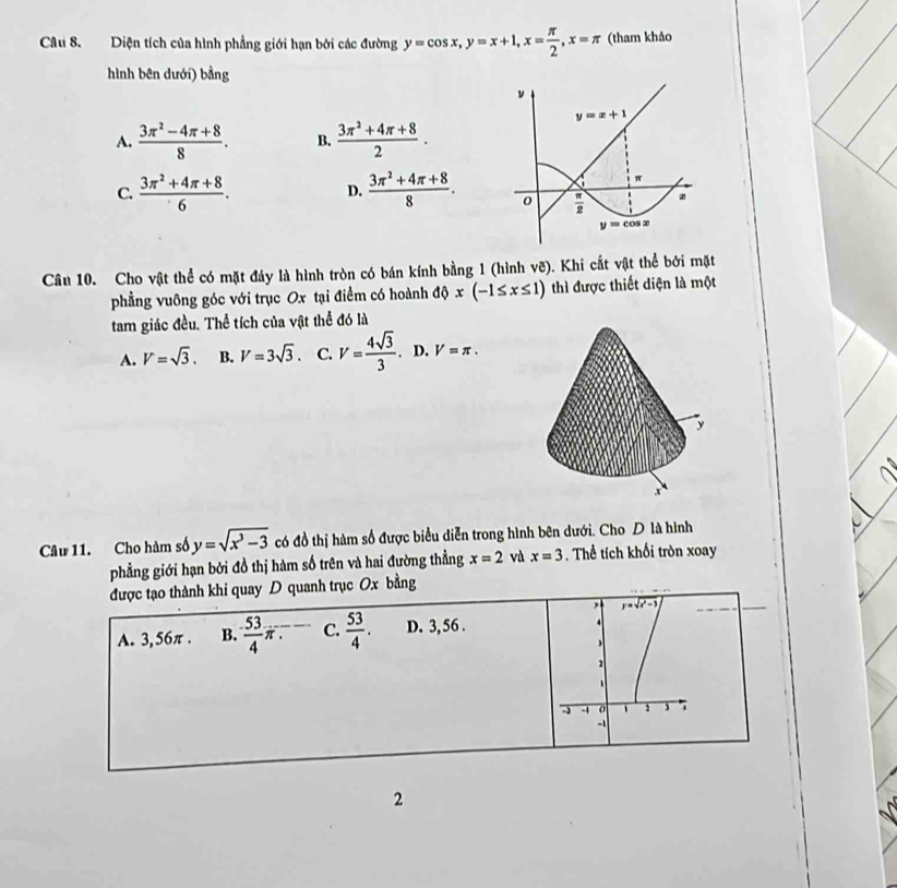 Diện tích của hình phẳng giới hạn bởi các đường y=cos x,y=x+1,x= π /2 ,x=π (tham khảo
hình bên dưới) bằng
A.  (3π^2-4π +8)/8 . B.  (3π^2+4π +8)/2 .
C.  (3π^2+4π +8)/6 . D.  (3π^2+4π +8)/8 .
Câu 10. Cho vật thể có mặt đáy là hình tròn có bán kính bằng 1 (hình vẽ). Khi cắt vật thể bởi mặt
phẳng vuông góc với trục Ox tại điểm có hoành độ x(-1≤ x≤ 1) thì được thiết diện là một
tam giác đều. Thể tích của vật thể đó là
A. V=sqrt(3). B. V=3sqrt(3). C. V= 4sqrt(3)/3 . D. V=π .
y
x
Câu 11. Cho hàm số y=sqrt(x^3-3) có đồ thị hàm số được biểu diễn trong hình bên dưới. Cho D là hình
phẳng giới hạn bởi đồ thị hàm số trên và hai đường thẳng x=2 và x=3. Thể tích khối tròn xoay
được tạo thành khi quay D quanh trục Ox bằng
, y=sqrt(x^2-3)
A. 3,56π . B.  53/4 π . C.  53/4 . D. 3, 56 .
4
2
- -1 o 1
-1
2