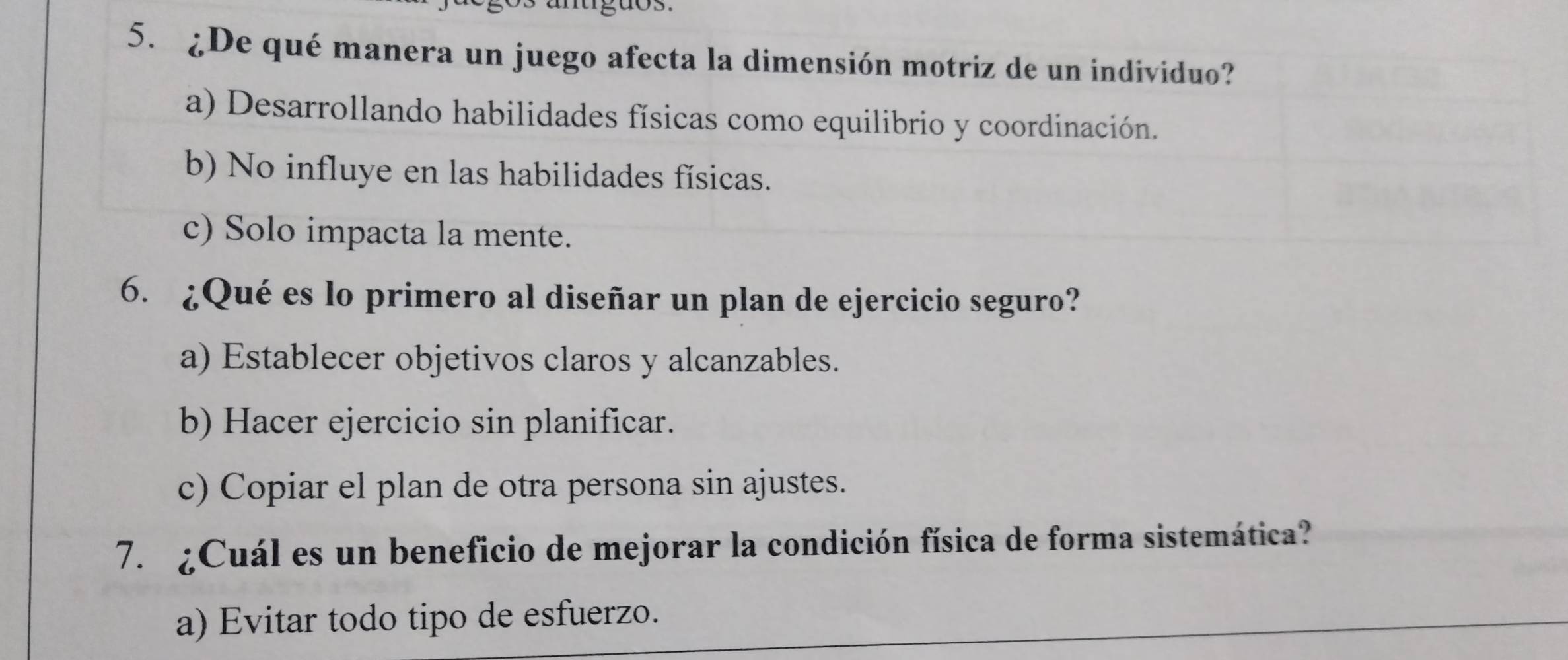 ¿De qué manera un juego afecta la dimensión motriz de un individuo?
a) Desarrollando habilidades físicas como equilibrio y coordinación.
b) No influye en las habilidades físicas.
c) Solo impacta la mente.
6. ¿Qué es lo primero al diseñar un plan de ejercicio seguro?
a) Establecer objetivos claros y alcanzables.
b) Hacer ejercicio sin planificar.
c) Copiar el plan de otra persona sin ajustes.
7. ¿Cuál es un beneficio de mejorar la condición física de forma sistemática?
a) Evitar todo tipo de esfuerzo.