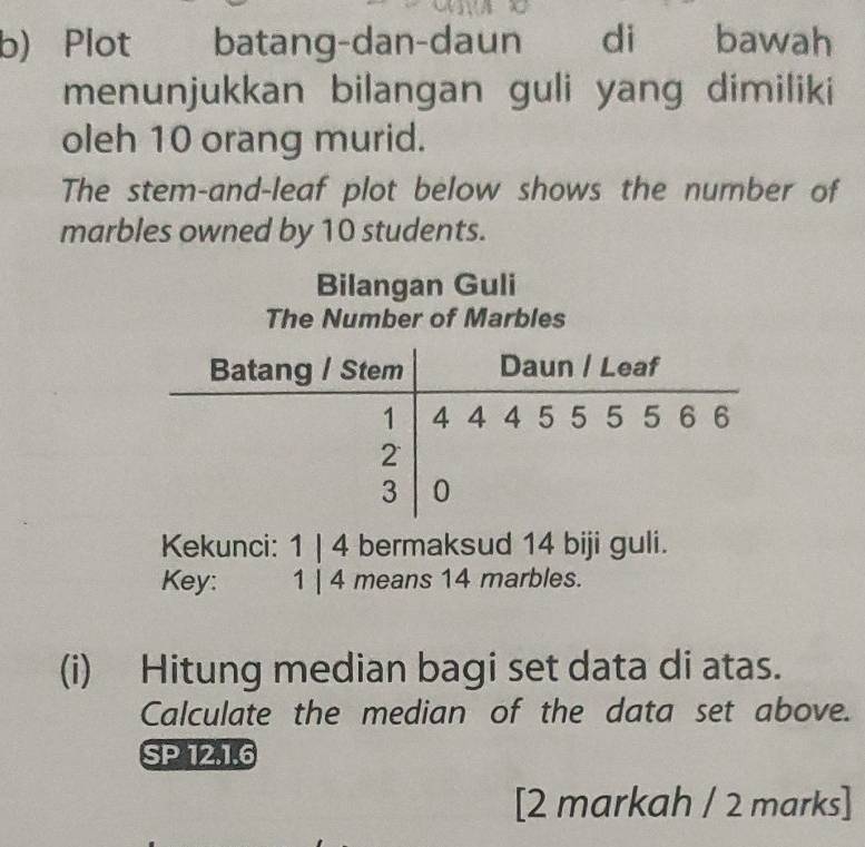 Plot batang-dan-daun . di bawah 
menunjukkan bilangan guli yang dimiliki 
oleh 10 orang murid. 
The stem-and-leaf plot below shows the number of 
marbles owned by 10 students. 
Bilangan Guli 
The Number of Marbles 
Batang / Stem Daun / Leaf
1 4 4 4 5 5 5 5 6 6
2
3 0
Kekunci: 1 | 4 bermaksud 14 biji guli. 
Key: 1 | 4 means 14 marbles. 
(i) Hitung median bagi set data di atas. 
Calculate the median of the data set above. 
SP 12.1.6 
[2 markah / 2 marks]