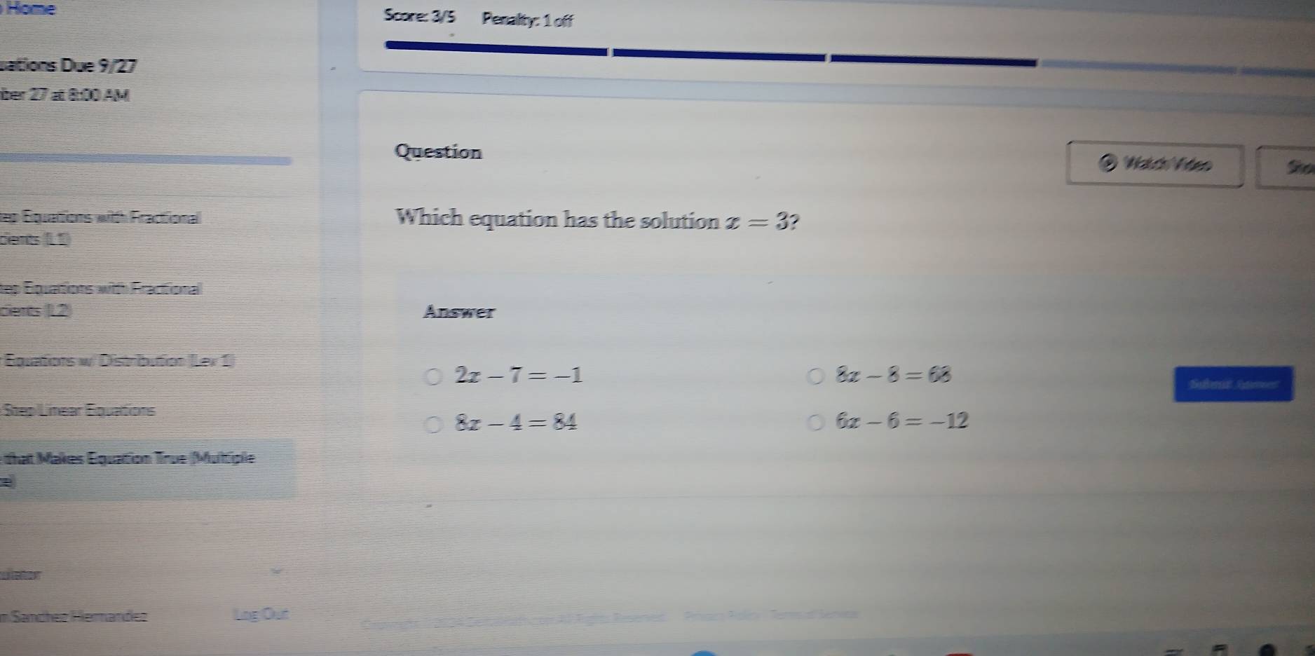 Home Score: 3/5 Penalty: 1 off
sations Due 9/27
ber 27 at 8:00 AM
Question
Watdh Viten So
tep Equations with Fractional Which equation has the solution x=3
cients (L1)
tep Equations with Fractional
cients (L2 Answer
Équations w/ Distribution (Lev 1)
2x-7=-1
8x-8=68
Subm Gument
Step Linear Équations
8x-4=84
6x-6=-12
that Makes Équation True (Multiple
L leton
im Sandhez Hierández
Log Out