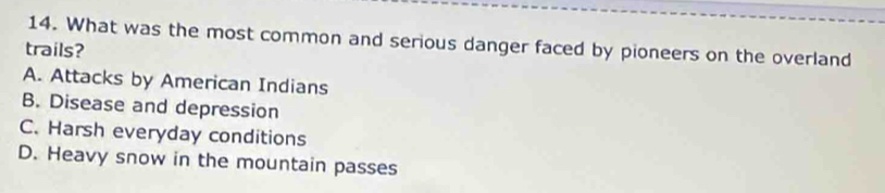 What was the most common and serious danger faced by pioneers on the overland
trails?
A. Attacks by American Indians
B. Disease and depression
C. Harsh everyday conditions
D. Heavy snow in the mountain passes