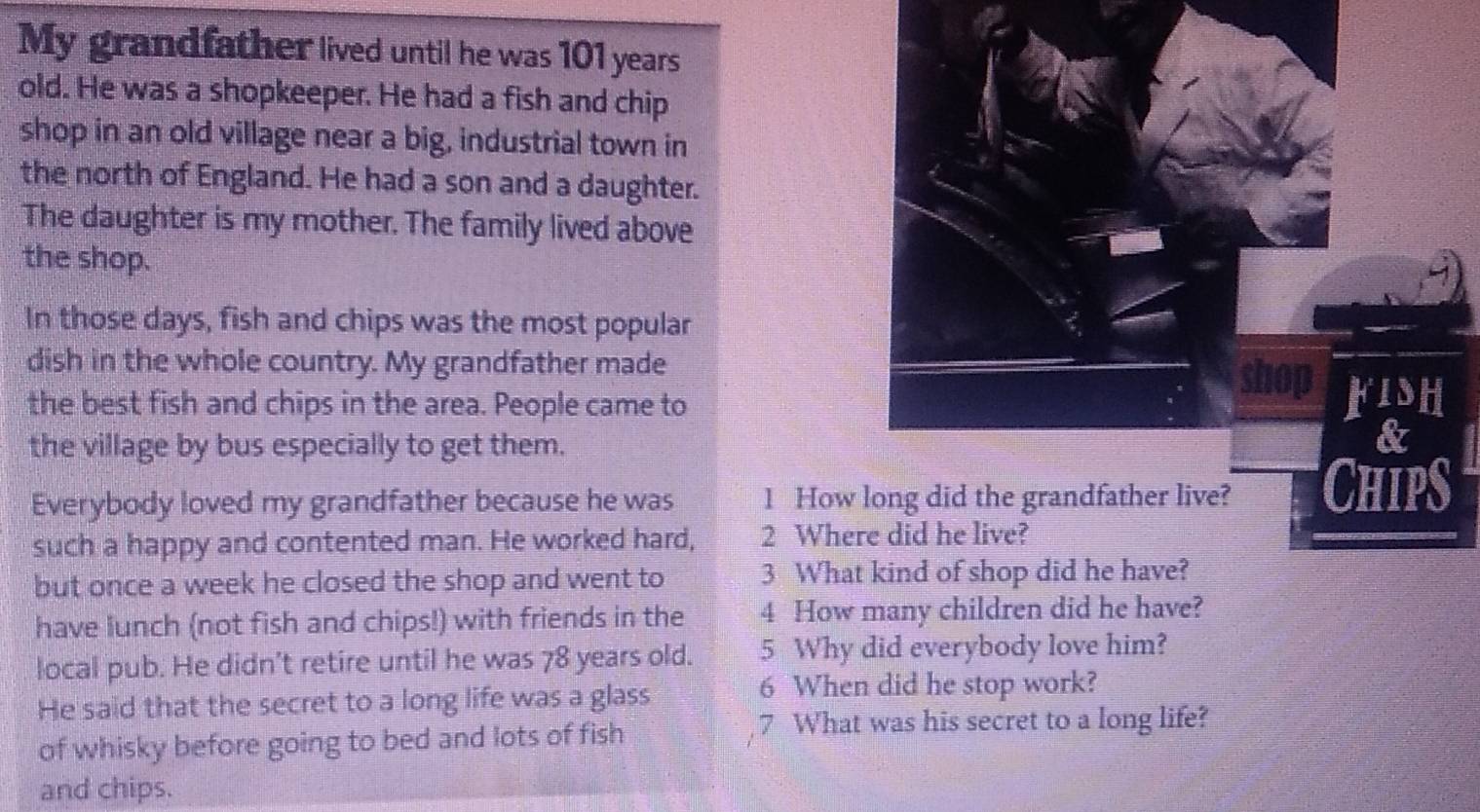 My grandfather lived until he was 101 years
old. He was a shopkeeper. He had a fish and chip 
shop in an old village near a big, industrial town in 
the north of England. He had a son and a daughter. 
The daughter is my mother. The family lived above 
the shop. 
In those days, fish and chips was the most popular 
dish in the whole country. My grandfather made 
the best fish and chips in the area. People came to 
the village by bus especially to get them. 
Everybody loved my grandfather because he was 1 How 
such a happy and contented man. He worked hard, 2 Where did he live? 
but once a week he closed the shop and went to 3 What kind of shop did he have? 
have lunch (not fish and chips!) with friends in the 4 How many children did he have? 
local pub. He didn't retire until he was 78 years old. 5 Why did everybody love him? 
He said that the secret to a long life was a glass 
6 When did he stop work? 
of whisky before going to bed and lots of fish 
7 What was his secret to a long life? 
and chips.