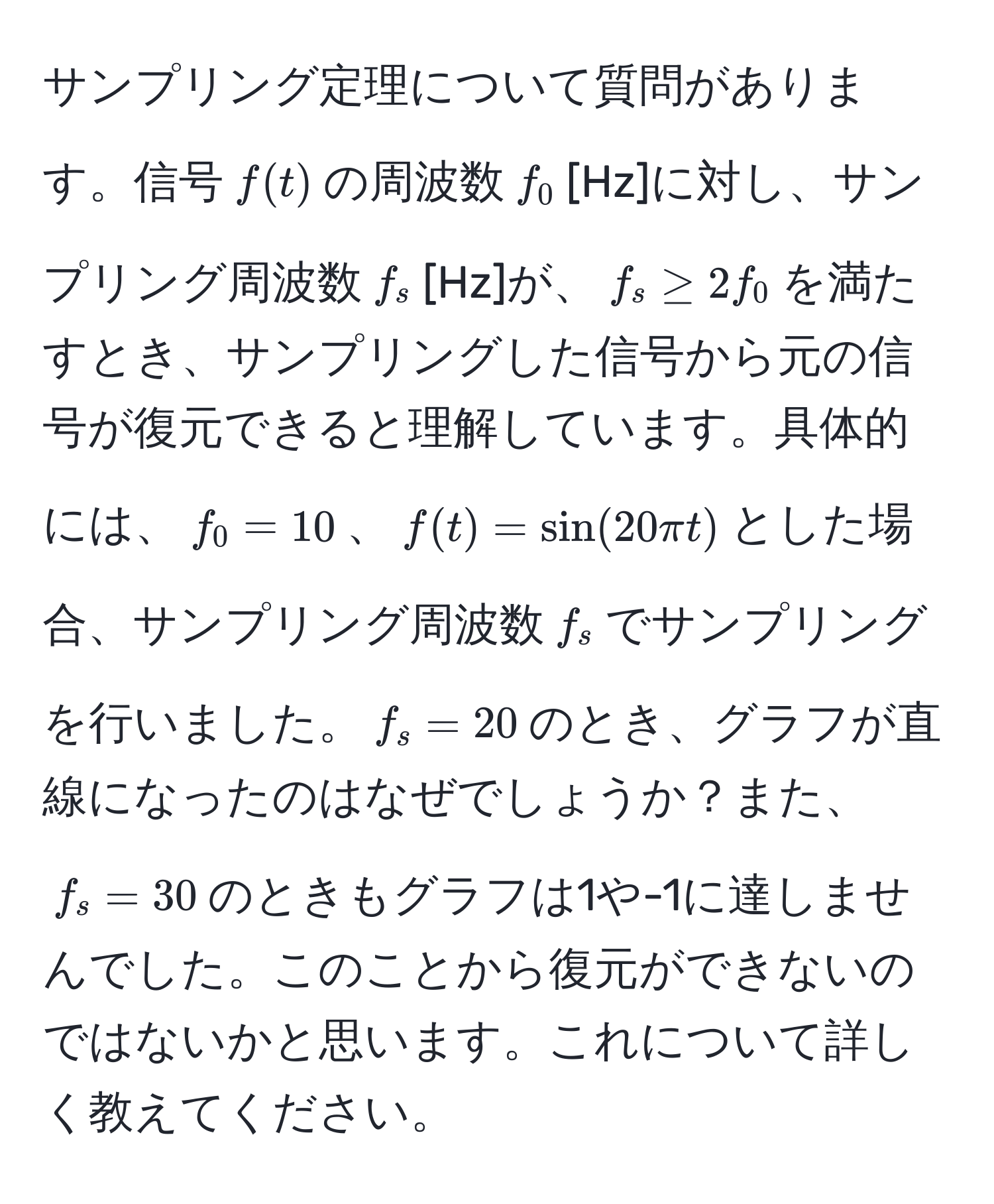 サンプリング定理について質問があります。信号$f(t)$の周波数$f_0$[Hz]に対し、サンプリング周波数$f_s$[Hz]が、$f_s ≥ 2f_0$を満たすとき、サンプリングした信号から元の信号が復元できると理解しています。具体的には、$f_0 = 10$、$f(t) = sin(20π t)$とした場合、サンプリング周波数$f_s$でサンプリングを行いました。$f_s = 20$のとき、グラフが直線になったのはなぜでしょうか？また、$f_s = 30$のときもグラフは1や-1に達しませんでした。このことから復元ができないのではないかと思います。これについて詳しく教えてください。