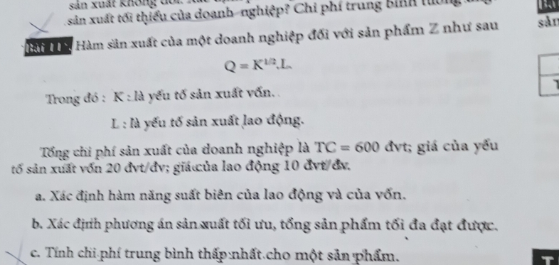 sản xuất Không đối 
sản xuất tối thiếu của doanh-nghiệp? Chi phí trung bình luờng 
Bạ 
Hài Hà Hàm sản xuất của một doanh nghiệp đối với sản phẩm Z như sau sản
Q=K^(1/2).L. 
Trong đó : K : là yếu tố sản xuất vốn. . 
L : là yếu tố sản xuất lao động. 
Tổng chi phí sản xuất của doanh nghiệp là TC=600 đvt; giá của yếu 
tố sản xuất vốn 20 đvt/đv; giá ủa lao động 10 đvt/đv. 
a. Xác định hàm năng suất biên của lao động và của vốn. 
b. Xác định phương án sản xuất tối ưu, tổng sản phẩm tối đa đạt được. 
c. Tính chi phí trung bình thấp nhất cho một sản phẩm. T