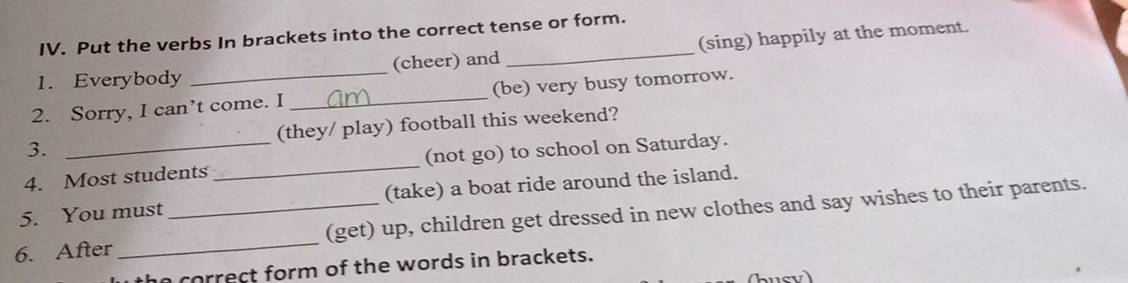 Put the verbs In brackets into the correct tense or form. 
1. Everybody _(cheer) and _(sing) happily at the moment. 
2. Sorry, I can’t come. I _(be) very busy tomorrow. 
3. (they/ play) football this weekend? 
4. Most students_ (not go) to school on Saturday. 
5. You must (take) a boat ride around the island. 
6. After_ _(get) up, children get dressed in new clothes and say wishes to their parents. 
correct form of the words in brackets.