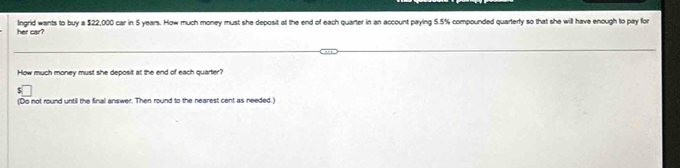 Ingrid wants to buy a $22,000 car in 5 years. How much money must she deposit at the end of each quarter in an account paying 5.5% compounded quarterly so that she will have enough to pay for 
her car? 
How much money must she deposit at the end of each quarter? 
(Do not round until the final answer. Then round to the nearest cent as needed.)