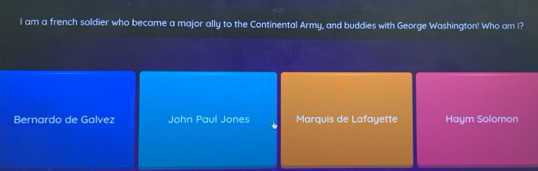 am a french soldier who became a major ally to the Continental Army, and buddies with George Washington! Who am I?
Bernardo de Galvez John Paul Jones Marquis de Lafayette Haym Solomon