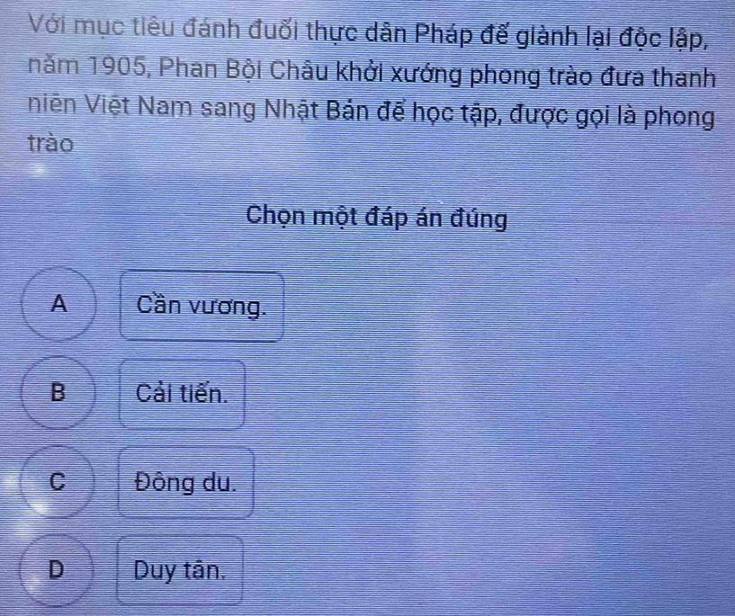 Với mục tiêu đánh đuối thực dân Pháp đế giành lại độc lập,
năm 1905, Phan Bội Châu khởi xướng phong trào đưa thanh
Vniên Việt Nam sang Nhật Bản để học tập, được gọi là phong
trào
Chọn một đáp án đúng
A Cần vương.
B Cải tiến.
C Đông du.
D Duy tân.