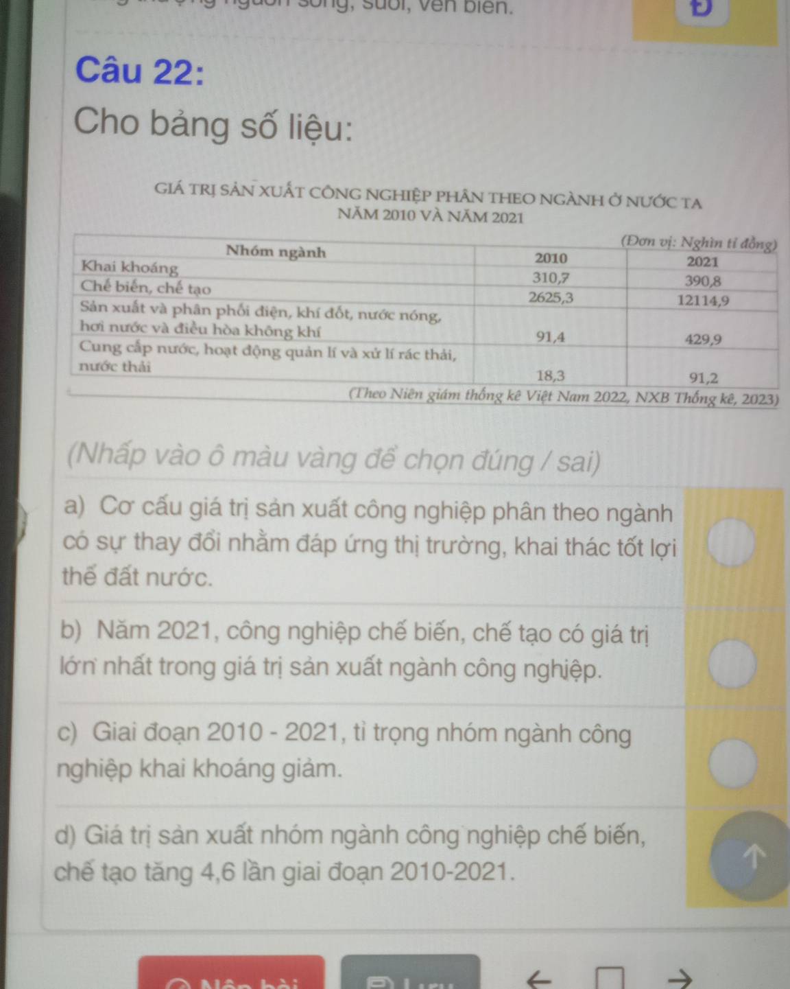 g , u o l, v e n b i en .
Câu 22:
Cho bảng số liệu:
GIá trị SảN XUẤT CÔNG NGHIệP pHÂN THEO NGÀNH Ở nưỚc ta
NăM 2010 VÀ NăM 2021
(Nhấp vào ô màu vàng đề chọn đúng / sai)
a) Cơ cấu giá trị sản xuất công nghiệp phân theo ngành
có sự thay đổi nhằm đáp ứng thị trường, khai thác tốt lợi
thể đất nước.
b) Năm 2021, công nghiệp chế biến, chế tạo có giá trị
lớn nhất trong giá trị sản xuất ngành công nghiệp.
c) Giai đoạn 2010 - 2021, tỉ trọng nhóm ngành công
nghiệp khai khoáng giảm.
d) Giá trị sản xuất nhóm ngành công nghiệp chế biến,
chế tạo tăng 4, 6 lần giai đoạn 2010-2021.