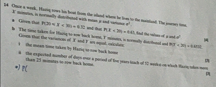 Once a week, Haziq rows his boat from the island where he lives to the mainland. The journey time,
X minutes, is normally distributed with mean μ and variance sigma^2. 
a Given that P(20≤slant X<30)=0.32 and that P(X<20)=0.63 , find the values of μ and 
b The time taken for Haziq to row back home, Y minutes, is normally distributed and P(Y<20)=0.6532.
sigma^2 |4
Given that the variances of X and Y are equal, calculate: 
i the mean time taken by Haziq to row back home 
ii the expected number of days over a period of five years (each of 52 weeks) on which Haziq takes more 
than 25 minutes to row back home. 
o) p (