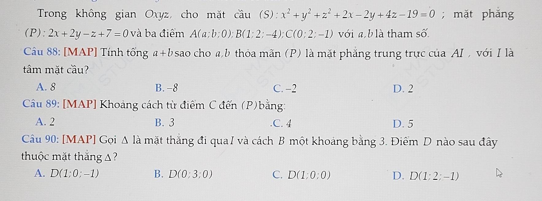 Trong không gian Oxyz, cho mặt cầu (S): x^2+y^2+z^2+2x-2y+4z-19=0; mặt phắng
(P): 2x+2y-z+7=0 và ba điểm A(a;b;0); B(1;2;-4); C(0;2;-1) với a, b là tham số.
Câu 88: [MAP] Tính tổng a+b sao cho a, b thỏa mãn (P) là mặt phẳng trung trực của AI , với I là
tâm mặt cầu?
A. 8 B. -8 C. −2 D. 2
Câu 89: [MAP] Khoảng cách từ điểm C đến (P)bằng:
A. 2 B. 3 .C. 4 D. 5
Câu 90: [MAP] Gọi △ la mặt thắng đi quaI và cách B một khoảng bằng 3. Điểm D nào sau đây
thuộc mặt thắng △?
A. D(1;0;-1) B. D(0;3;0) C. D(1;0;0) D. D(1;2;-1)