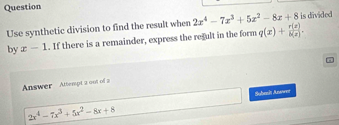 Question 
Use synthetic division to find the result when 2x^4-7x^3+5x^2-8x+8 is divided 
by x-1. If there is a remainder, express the regult in the form q(x)+ r(x)/b(x) . 
Answer Attempt 2 out of 2 
□  Submit Answer 
□ 
2x^4-7x^3+5x^2-8x+8