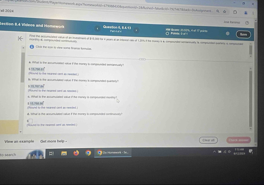 Fall 2024
Jose Ramírez
Section 8.4 Videos and Homework Question 6, 8.4.13 HW Score: 23.53%, 4 of 17 points
Part 4 of 4 Points: 0 of 1 Save
Find the accumulated value of an investment of $15,000 for 4 years at an interest rate of 1.25% if the money is a. compounded semiannually; b. compounded quartery; c. compounded
monthly d. compounded continuously.
Click the icon to view some finance formulas.
a.. What is the accumulated value if the money is compounded semiannually?
$ 15,766.61
(Round to the nearest cent as needed.)
b. What is the accumulated value if the money is compounded quarterly?
$ 15,767.84°
(Round to the nearest cent as needed.)
c. What is the accurulated value if the money is compounded monthly?
$ 15,768.66°
(Round to the nearest cent as needed.)
d. What is the accumulated value if the money is compounded continuously?
(Round to the nearest cent as needed.)
View an example Get more help - Clear all Chack aronet
to search Do Homework - Se... 9/12/2024 1:13 AM