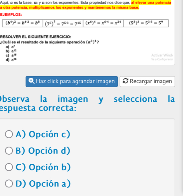 Aquí, á es la base, m y π son los exponentes. Esta propiedad nos dice que, al elevar una potencia
a otra potencia, multiplicamos los exponentes y mantenemos la misma base.
EJEMPLOS:
(b^4)^2=b^(4/2)=b^8 (7^5)^3=7^(5· 3)=7^(15) (x^6)^4=x^(6· 4)=x^(24) (5^3)^3=5^(3· 3)=5^9
RESOLVER EL SIGUIENTE EJERCICIO:
¿Cuál es el resultado de la siguiente operación (a^3)^4 ?
a) a^7
b) a^(12)
c) a^(15) Activar Wind
d) a^(16) Ve a Configuració
Haz click para agrandar imagen Recargar imagen
Observa la imagen y selecciona la
espuesta correcta:
A) Opción c)
B) Opción d)
C) Opción b)
D) Opción a)