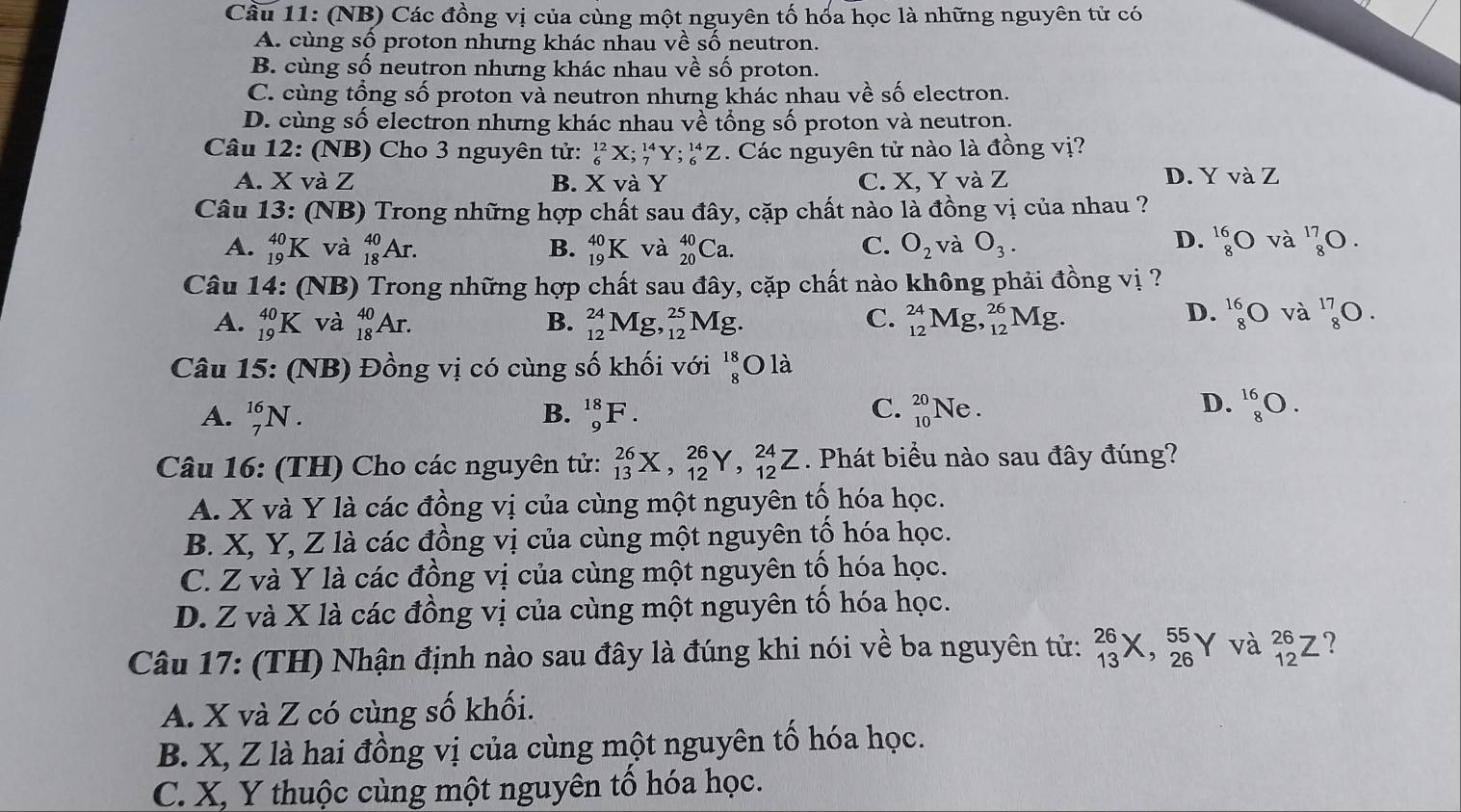 Cầu 11: (NB) Các đồng vị của cùng một nguyên tố hốa học là những nguyên tử có
A. cùng số proton nhưng khác nhau về số neutron.
B. cùng số neutron nhưng khác nhau về shat O proton.
C. cùng tổng số proton và neutron nhưng khác nhau về số electron.
D. cùng số electron nhưng khác nhau về tổng số proton và neutron.
Câu 12: : (NB) Cho 3 nguyên tử: _6^((12)X;_7^(14)Y;_6^(14)Z Các nguyên tử nào là đồng vị?
A. X và Z B. X và Y C. X, Y và Z D. Y và Z
Câu 13 : (NB) Trong những hợp chất sau đây, cặp chất nào là đồng vị của nhau ?
D.
A. _(19)^(40)K và _(18)^(40)Ar. B. _(19)^(40)K và _(20)^(40)Ca. C. O_2) và O_3. beginarrayr 16 8endarray bigcirc và ^17_8O.
Câu 14: : (NB) Trong những hợp chất sau đây, cặp chất nào không phải đồng vị ?
A. _(19)^(40)K và _(18)^(40)Ar. _(12)^(24)Mg,_(12)^(25)Mg. C. _(12)^(24)Mg,_(12)^(26)Mg. beginarrayr 16 8endarray bigcirc và ^17_8O.
B.
D.
Câu 15: (NB) Đồng vị có cùng số khối với beginarrayr 18 8endarray O là
C.
A. _7^(16)N. B. _9^(18)F. _(10)^(20)Ne.
D. _8^(16)O.
Câu 16: (TH) Cho các nguyên tử: _(13)^(26)X,_(12)^(26)Y,_(12)^(24)Z. Phát biểu nào sau đây đúng?
A. X và Y là các đồng vị của cùng một nguyên tố hóa học.
B. X, Y, Z là các đồng vị của cùng một nguyên tổ hóa học.
C. Z và Y là các đồng vị của cùng một nguyên tố hóa học.
D. Z và X là các đồng vị của cùng một nguyên tổ hóa học.
Câu 17: (TH) Nhận định nào sau đây là đúng khi nói về ba nguyên tử: _(13)^(26)X,_(26)^(55)Y và _(12)^(26)Z ?
A. X và Z có cùng số khối.
B. X, Z là hai đồng vị của cùng một nguyên tổ hóa học.
C. X, Y thuộc cùng một nguyên tổ hóa học.